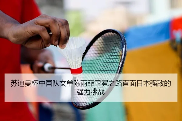 苏迪曼杯中国队女单陈雨菲卫冕之路直面日本强敌的强力挑战