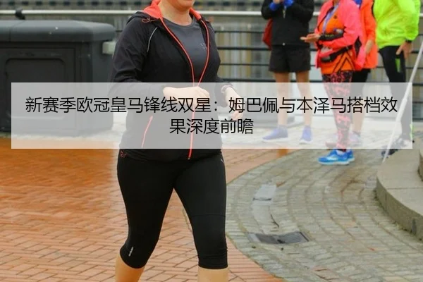 新赛季欧冠皇马锋线双星：姆巴佩与本泽马搭档效果深度前瞻