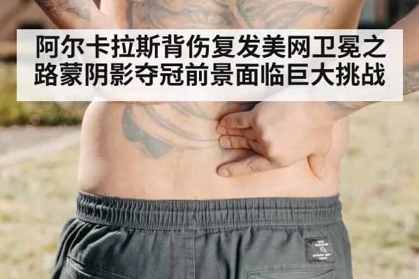 阿尔卡拉斯背伤复发美网卫冕之路蒙阴影夺冠前景面临巨大挑战