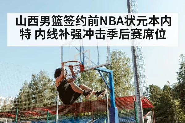 山西男篮签约前NBA状元本内特 内线补强冲击季后赛席位